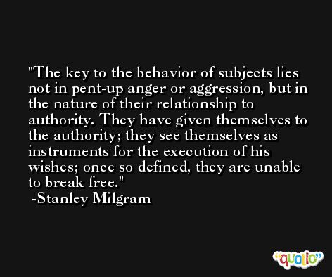 The key to the behavior of subjects lies not in pent-up anger or aggression, but in the nature of their relationship to authority. They have given themselves to the authority; they see themselves as instruments for the execution of his wishes; once so defined, they are unable to break free. -Stanley Milgram