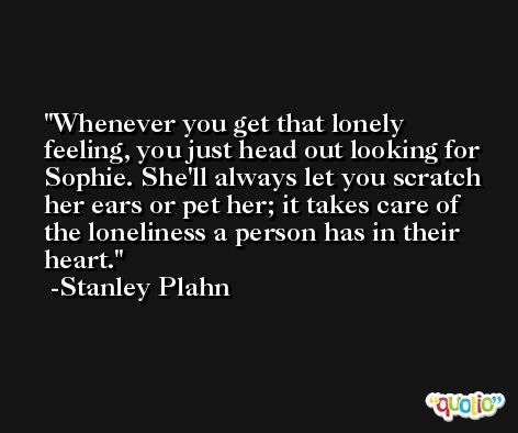 Whenever you get that lonely feeling, you just head out looking for Sophie. She'll always let you scratch her ears or pet her; it takes care of the loneliness a person has in their heart. -Stanley Plahn