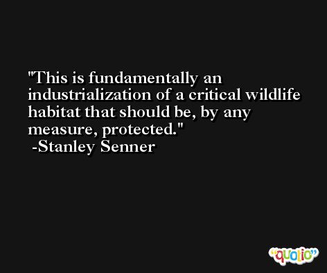 This is fundamentally an industrialization of a critical wildlife habitat that should be, by any measure, protected. -Stanley Senner