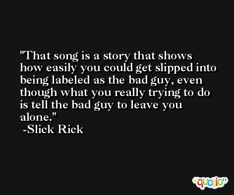 That song is a story that shows how easily you could get slipped into being labeled as the bad guy, even though what you really trying to do is tell the bad guy to leave you alone. -Slick Rick