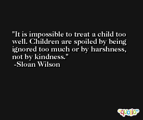 It is impossible to treat a child too well. Children are spoiled by being ignored too much or by harshness, not by kindness. -Sloan Wilson