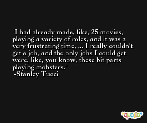 I had already made, like, 25 movies, playing a variety of roles, and it was a very frustrating time, ... I really couldn't get a job, and the only jobs I could get were, like, you know, these bit parts playing mobsters. -Stanley Tucci