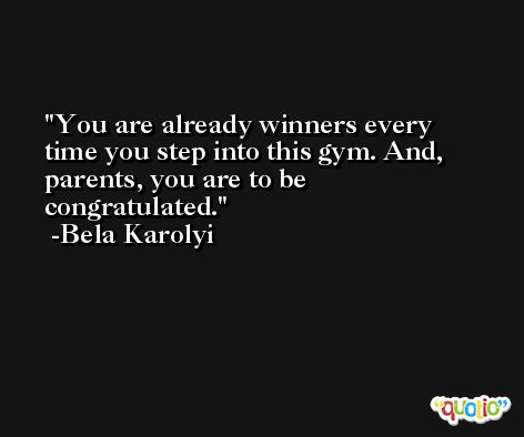 You are already winners every time you step into this gym. And, parents, you are to be congratulated. -Bela Karolyi