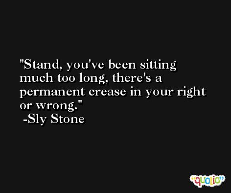 Stand, you've been sitting much too long, there's a permanent crease in your right or wrong. -Sly Stone