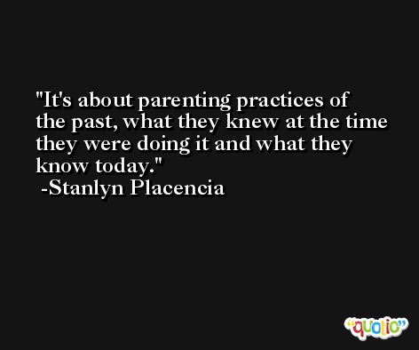 It's about parenting practices of the past, what they knew at the time they were doing it and what they know today. -Stanlyn Placencia