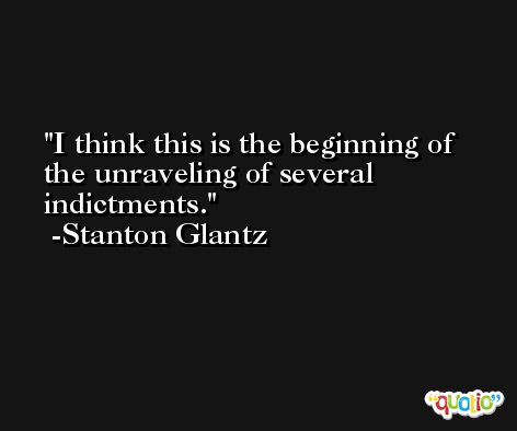 I think this is the beginning of the unraveling of several indictments. -Stanton Glantz