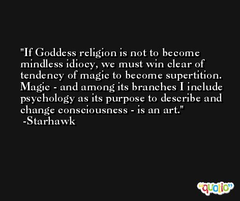 If Goddess religion is not to become mindless idiocy, we must win clear of tendency of magic to become supertition. Magic - and among its branches I include psychology as its purpose to describe and change consciousness - is an art. -Starhawk