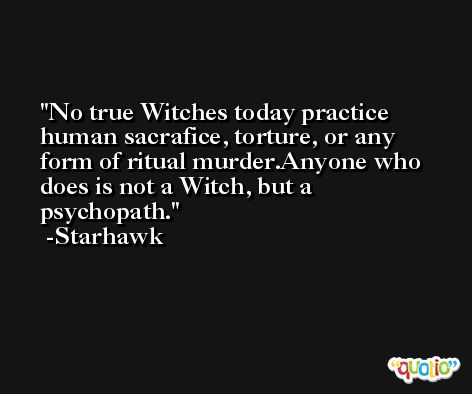 No true Witches today practice human sacrafice, torture, or any form of ritual murder.Anyone who does is not a Witch, but a psychopath. -Starhawk