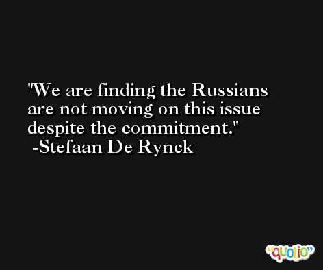 We are finding the Russians are not moving on this issue despite the commitment. -Stefaan De Rynck