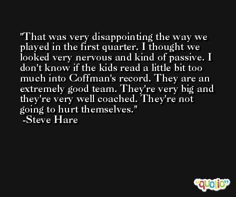 That was very disappointing the way we played in the first quarter. I thought we looked very nervous and kind of passive. I don't know if the kids read a little bit too much into Coffman's record. They are an extremely good team. They're very big and they're very well coached. They're not going to hurt themselves. -Steve Hare