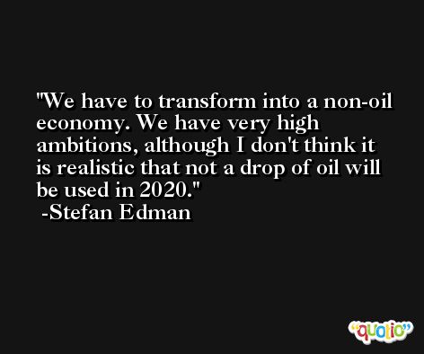 We have to transform into a non-oil economy. We have very high ambitions, although I don't think it is realistic that not a drop of oil will be used in 2020. -Stefan Edman