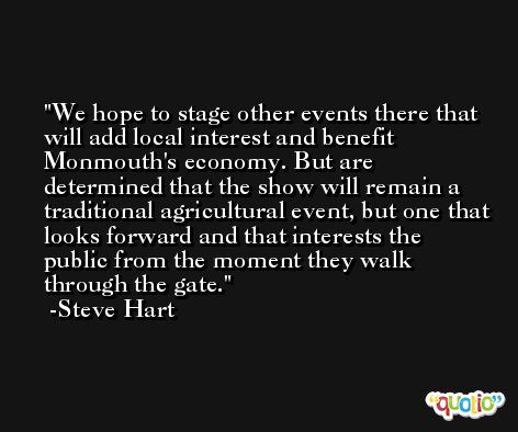 We hope to stage other events there that will add local interest and benefit Monmouth's economy. But are determined that the show will remain a traditional agricultural event, but one that looks forward and that interests the public from the moment they walk through the gate. -Steve Hart