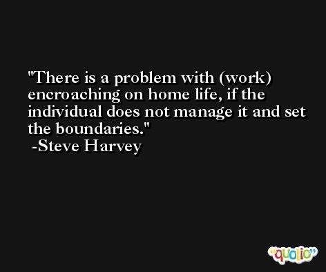 There is a problem with (work) encroaching on home life, if the individual does not manage it and set the boundaries. -Steve Harvey