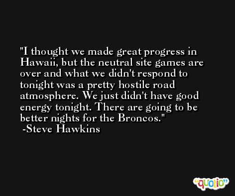 I thought we made great progress in Hawaii, but the neutral site games are over and what we didn't respond to tonight was a pretty hostile road atmosphere. We just didn't have good energy tonight. There are going to be better nights for the Broncos. -Steve Hawkins