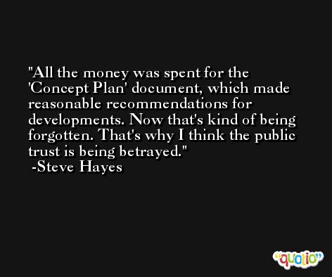 All the money was spent for the 'Concept Plan' document, which made reasonable recommendations for developments. Now that's kind of being forgotten. That's why I think the public trust is being betrayed. -Steve Hayes
