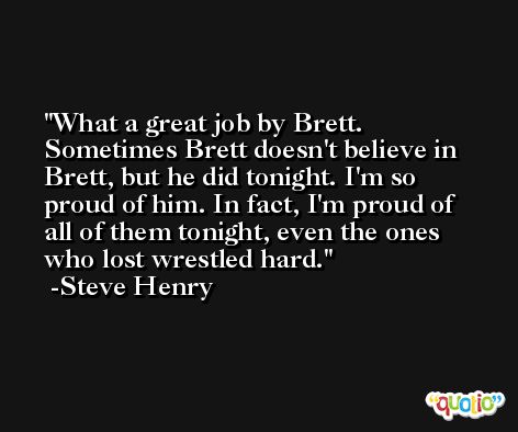 What a great job by Brett. Sometimes Brett doesn't believe in Brett, but he did tonight. I'm so proud of him. In fact, I'm proud of all of them tonight, even the ones who lost wrestled hard. -Steve Henry