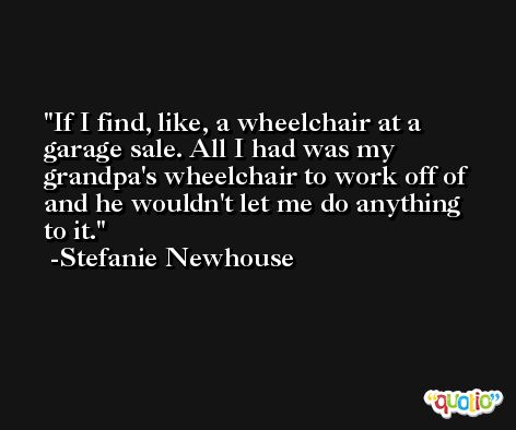 If I find, like, a wheelchair at a garage sale. All I had was my grandpa's wheelchair to work off of and he wouldn't let me do anything to it. -Stefanie Newhouse
