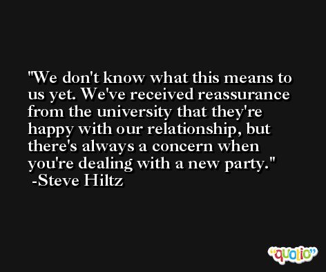We don't know what this means to us yet. We've received reassurance from the university that they're happy with our relationship, but there's always a concern when you're dealing with a new party. -Steve Hiltz