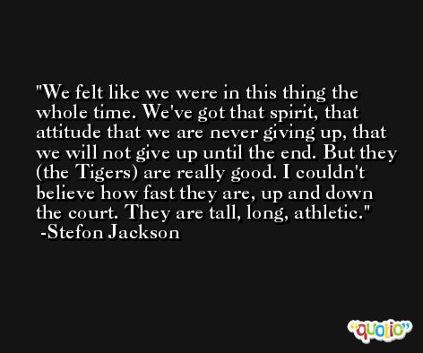 We felt like we were in this thing the whole time. We've got that spirit, that attitude that we are never giving up, that we will not give up until the end. But they (the Tigers) are really good. I couldn't believe how fast they are, up and down the court. They are tall, long, athletic. -Stefon Jackson