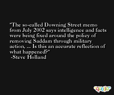 The so-called Downing Street memo from July 2002 says intelligence and facts were being fixed around the policy of removing Saddam through military action, ... Is this an accurate reflection of what happened? -Steve Holland