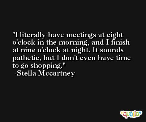 I literally have meetings at eight o'clock in the morning, and I finish at nine o'clock at night. It sounds pathetic, but I don't even have time to go shopping. -Stella Mccartney