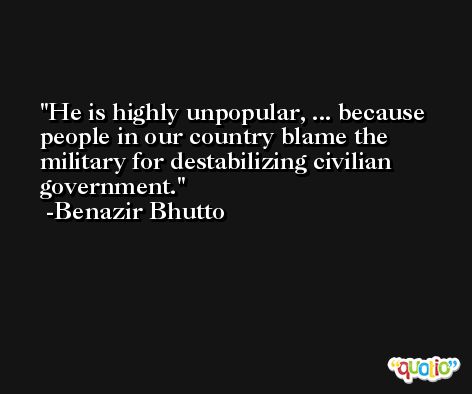 He is highly unpopular, ... because people in our country blame the military for destabilizing civilian government. -Benazir Bhutto