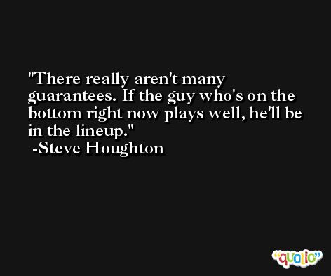 There really aren't many guarantees. If the guy who's on the bottom right now plays well, he'll be in the lineup. -Steve Houghton