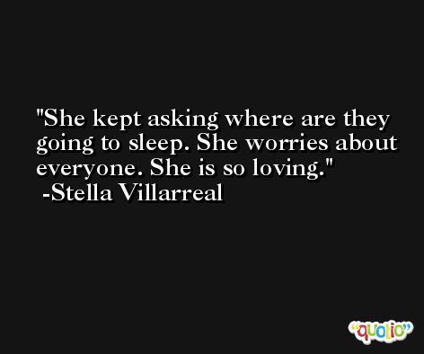 She kept asking where are they going to sleep. She worries about everyone. She is so loving. -Stella Villarreal