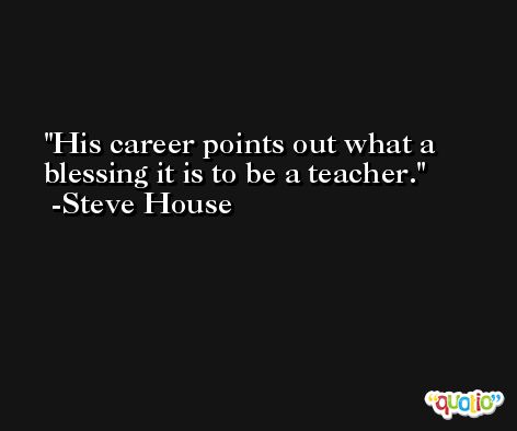 His career points out what a blessing it is to be a teacher. -Steve House