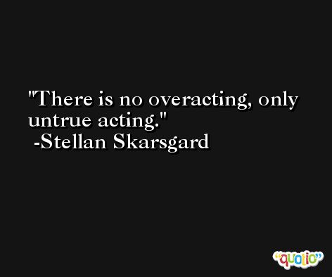 There is no overacting, only untrue acting. -Stellan Skarsgard