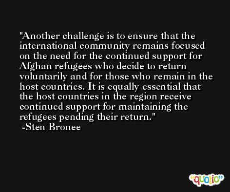 Another challenge is to ensure that the international community remains focused on the need for the continued support for Afghan refugees who decide to return voluntarily and for those who remain in the host countries. It is equally essential that the host countries in the region receive continued support for maintaining the refugees pending their return. -Sten Bronee