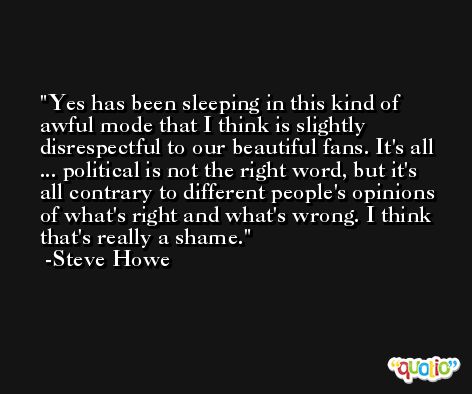 Yes has been sleeping in this kind of awful mode that I think is slightly disrespectful to our beautiful fans. It's all ... political is not the right word, but it's all contrary to different people's opinions of what's right and what's wrong. I think that's really a shame. -Steve Howe