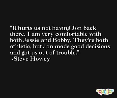 It hurts us not having Jon back there. I am very comfortable with both Jessie and Bobby. They're both athletic, but Jon made good decisions and got us out of trouble. -Steve Howey