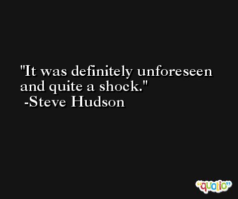 It was definitely unforeseen and quite a shock. -Steve Hudson