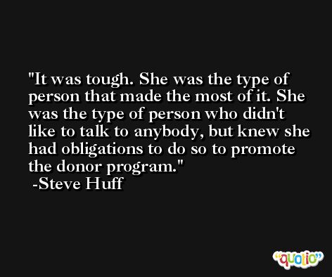 It was tough. She was the type of person that made the most of it. She was the type of person who didn't like to talk to anybody, but knew she had obligations to do so to promote the donor program. -Steve Huff