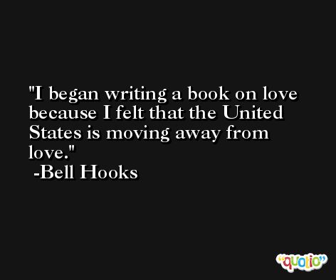 I began writing a book on love because I felt that the United States is moving away from love. -Bell Hooks