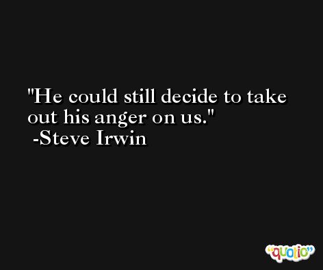 He could still decide to take out his anger on us. -Steve Irwin