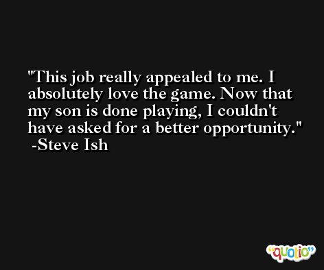 This job really appealed to me. I absolutely love the game. Now that my son is done playing, I couldn't have asked for a better opportunity. -Steve Ish