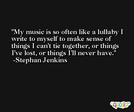 My music is so often like a lullaby I write to myself to make sense of things I can't tie together, or things I've lost, or things I'll never have. -Stephan Jenkins