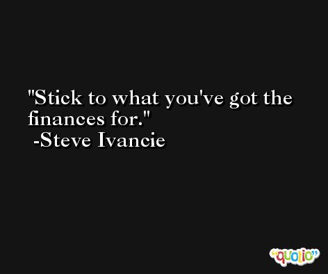 Stick to what you've got the finances for. -Steve Ivancie