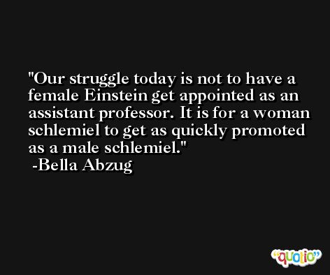 Our struggle today is not to have a female Einstein get appointed as an assistant professor. It is for a woman schlemiel to get as quickly promoted as a male schlemiel. -Bella Abzug
