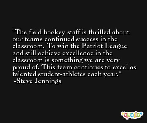 The field hockey staff is thrilled about our teams continued success in the classroom. To win the Patriot League and still achieve excellence in the classroom is something we are very proud of. This team continues to excel as talented student-athletes each year. -Steve Jennings