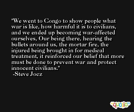 We went to Congo to show people what war is like, how harmful it is to civilians, and we ended up becoming war-affected ourselves, Our being there, hearing the bullets around us, the mortar fire, the injured being brought in for medical treatment, it reinforced our belief that more must be done to prevent war and protect innocent civilians. -Steve Jocz
