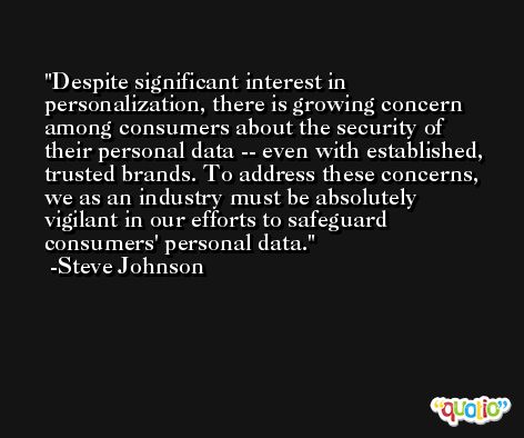 Despite significant interest in personalization, there is growing concern among consumers about the security of their personal data -- even with established, trusted brands. To address these concerns, we as an industry must be absolutely vigilant in our efforts to safeguard consumers' personal data. -Steve Johnson