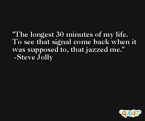 The longest 30 minutes of my life. To see that signal come back when it was supposed to, that jazzed me. -Steve Jolly