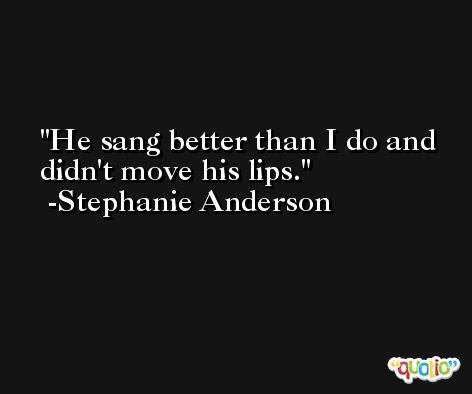 He sang better than I do and didn't move his lips. -Stephanie Anderson