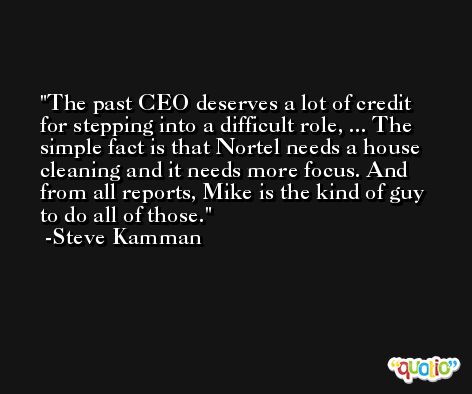 The past CEO deserves a lot of credit for stepping into a difficult role, ... The simple fact is that Nortel needs a house cleaning and it needs more focus. And from all reports, Mike is the kind of guy to do all of those. -Steve Kamman