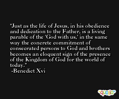 Just as the life of Jesus, in his obedience and dedication to the Father, is a living parable of the 'God with us,' in the same way the concrete commitment of consecrated persons to God and brothers becomes an eloquent sign of the presence of the Kingdom of God for the world of today. -Benedict Xvi