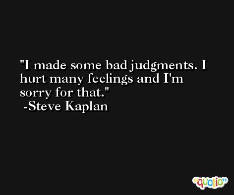 I made some bad judgments. I hurt many feelings and I'm sorry for that. -Steve Kaplan