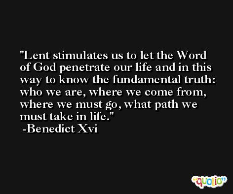 Lent stimulates us to let the Word of God penetrate our life and in this way to know the fundamental truth: who we are, where we come from, where we must go, what path we must take in life. -Benedict Xvi